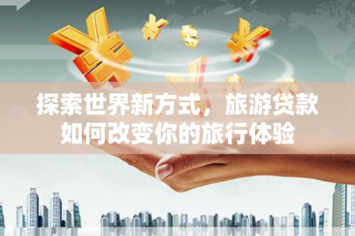 三星探索世界新方式，旅游贷款如何改变你的旅行体验